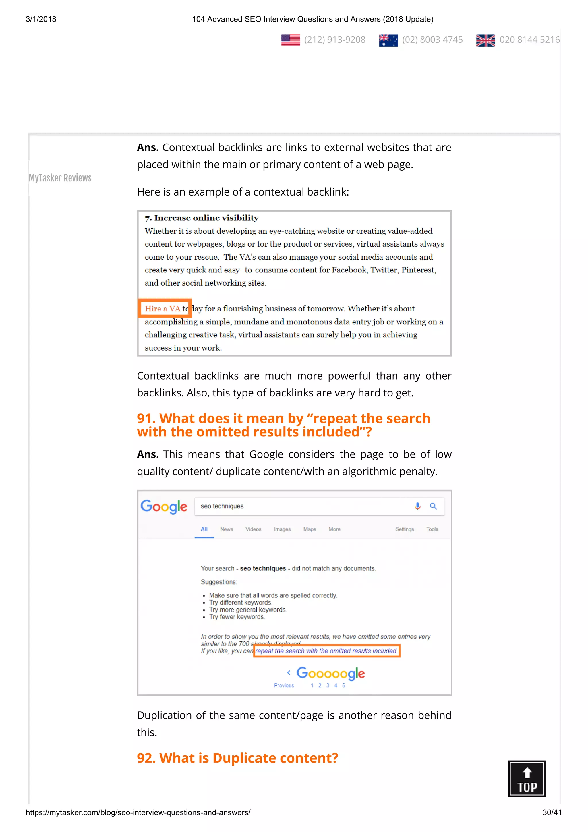 3/1/2018 104 Advanced SEO Interview Questions and Answers (2018 Update)
https://mytasker.com/blog/seo-interview-questions-and-answers/ 30/41
management is an assessment of the strengths and weaknesses
of the current and potential competitors.
This analysis provides both an o ensive and defensive strategic
context to identify opportunities and threats.
90. What is contextual backlink?
Ans. Contextual backlinks are links to external websites that are
placed within the main or primary content of a web page.
Here is an example of a contextual backlink:
Contextual backlinks are much more powerful than any other
backlinks. Also, this type of backlinks are very hard to get.
91. What does it mean by “repeat the search
with the omitted results included”?
Ans. This means that Google considers the page to be of low
quality content/ duplicate content/with an algorithmic penalty.
Duplication of the same content/page is another reason behind
this.
92. What is Duplicate content?
  (212) 913-9208   (02) 8003 4745   020 8144 5216
MyTasker Reviews
 