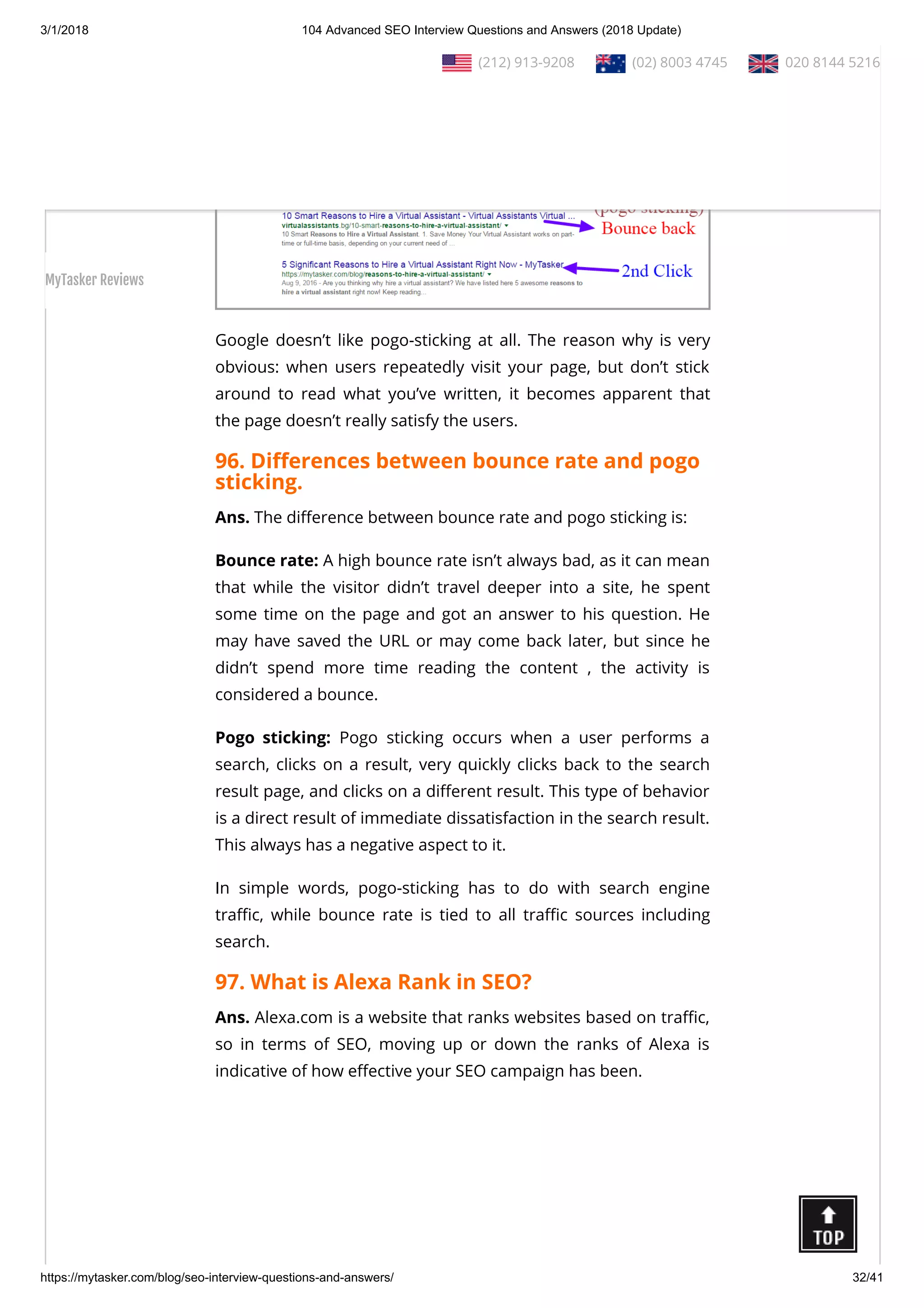 3/1/2018 104 Advanced SEO Interview Questions and Answers (2018 Update)
https://mytasker.com/blog/seo-interview-questions-and-answers/ 32/41
Google doesn’t like pogo-sticking at all. The reason why is very
obvious: when users repeatedly visit your page, but don’t stick
around to read what you’ve written, it becomes apparent that
the page doesn’t really satisfy the users.
96. Di erences between bounce rate and pogo
sticking.
Ans. The di erence between bounce rate and pogo sticking is:
Bounce rate: A high bounce rate isn’t always bad, as it can mean
that while the visitor didn’t travel deeper into a site, he spent
some time on the page and got an answer to his question. He
may have saved the URL or may come back later, but since he
didn’t spend more time reading the content , the activity is
considered a bounce.
Pogo sticking: Pogo sticking occurs when a user performs a
search, clicks on a result, very quickly clicks back to the search
result page, and clicks on a di erent result. This type of behavior
is a direct result of immediate dissatisfaction in the search result.
This always has a negative aspect to it.
In simple words, pogo-sticking has to do with search engine
tra c, while bounce rate is tied to all tra c sources including
search.
97. What is Alexa Rank in SEO?
Ans. Alexa.com is a website that ranks websites based on tra c,
so in terms of SEO, moving up or down the ranks of Alexa is
indicative of how e ective your SEO campaign has been.
  (212) 913-9208   (02) 8003 4745   020 8144 5216
MyTasker Reviews
 