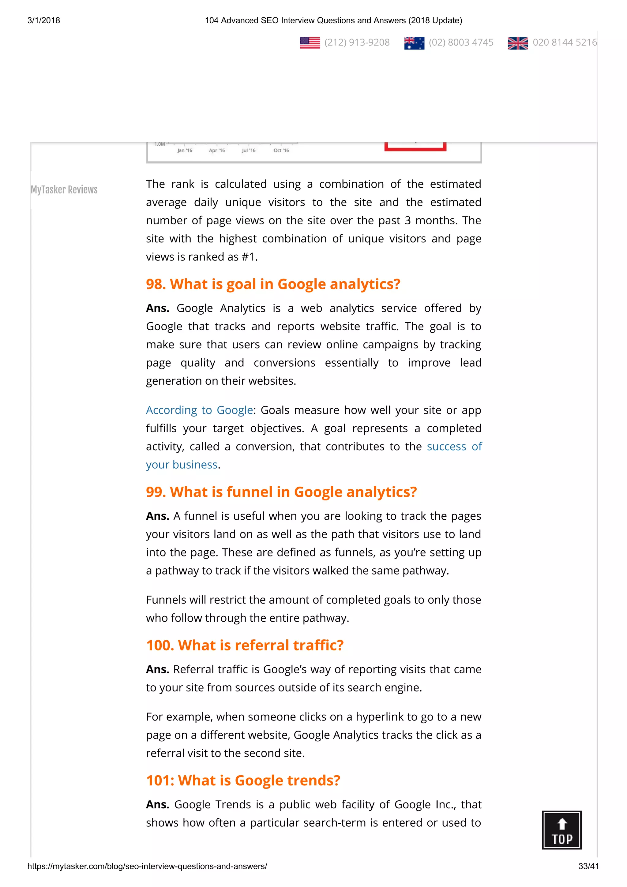 3/1/2018 104 Advanced SEO Interview Questions and Answers (2018 Update)
https://mytasker.com/blog/seo-interview-questions-and-answers/ 33/41
The rank is calculated using a combination of the estimated
average daily unique visitors to the site and the estimated
number of page views on the site over the past 3 months. The
site with the highest combination of unique visitors and page
views is ranked as #1.
98. What is goal in Google analytics?
Ans. Google Analytics is a web analytics service o ered by
Google that tracks and reports website tra c. The goal is to
make sure that users can review online campaigns by tracking
page quality and conversions essentially to improve lead
generation on their websites.
According to Google: Goals measure how well your site or app
ful lls your target objectives. A goal represents a completed
activity, called a conversion, that contributes to the success of
your business.
99. What is funnel in Google analytics?
Ans. A funnel is useful when you are looking to track the pages
your visitors land on as well as the path that visitors use to land
into the page. These are de ned as funnels, as you’re setting up
a pathway to track if the visitors walked the same pathway.
Funnels will restrict the amount of completed goals to only those
who follow through the entire pathway.
100. What is referral tra c?
Ans. Referral tra c is Google’s way of reporting visits that came
to your site from sources outside of its search engine.
For example, when someone clicks on a hyperlink to go to a new
page on a di erent website, Google Analytics tracks the click as a
referral visit to the second site.
101: What is Google trends?
Ans. Google Trends is a public web facility of Google Inc., that
shows how often a particular search-term is entered or used to
  (212) 913-9208   (02) 8003 4745   020 8144 5216
MyTasker Reviews
 
