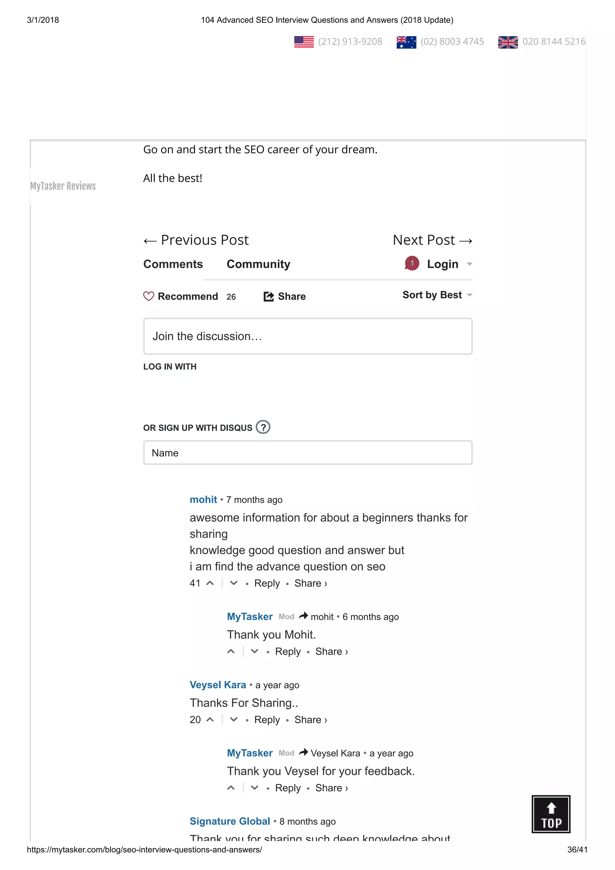 3/1/2018 104 Advanced SEO Interview Questions and Answers (2018 Update)
https://mytasker.com/blog/seo-interview-questions-and-answers/ 36/41
← Previous Post Next Post →
Conclusion:
Please remember that there are other SEO questions as well.
However, we have brought to you 104 most useful and common
SEO questions and answers that would help you to face any
interview with con dence!
Go on and start the SEO career of your dream.
All the best!
 
Comments Community Login1
Share⤤ Sort by Best
LOG IN WITH
OR SIGN UP WITH DISQUS
Name
Join the discussion…
?
• Reply •
mohit • 7 months ago
awesome information for about a beginners thanks for
sharing
knowledge good question and answer but
i am find the advance question on seo
41 △ ▽
• Reply •
MyTasker • 6 months agoMod > mohit
Thank you Mohit.
△ ▽
• Reply •
Veysel Kara • a year ago
Thanks For Sharing..
20 △ ▽
• Reply •
MyTasker • a year agoMod > Veysel Kara
Thank you Veysel for your feedback.
△ ▽
Signature Global • 8 months ago
Thank you for sharing such deep knowledge about
Recommend 26
Share ›
Share ›
Share ›
Share ›
  (212) 913-9208   (02) 8003 4745   020 8144 5216
MyTasker Reviews
 