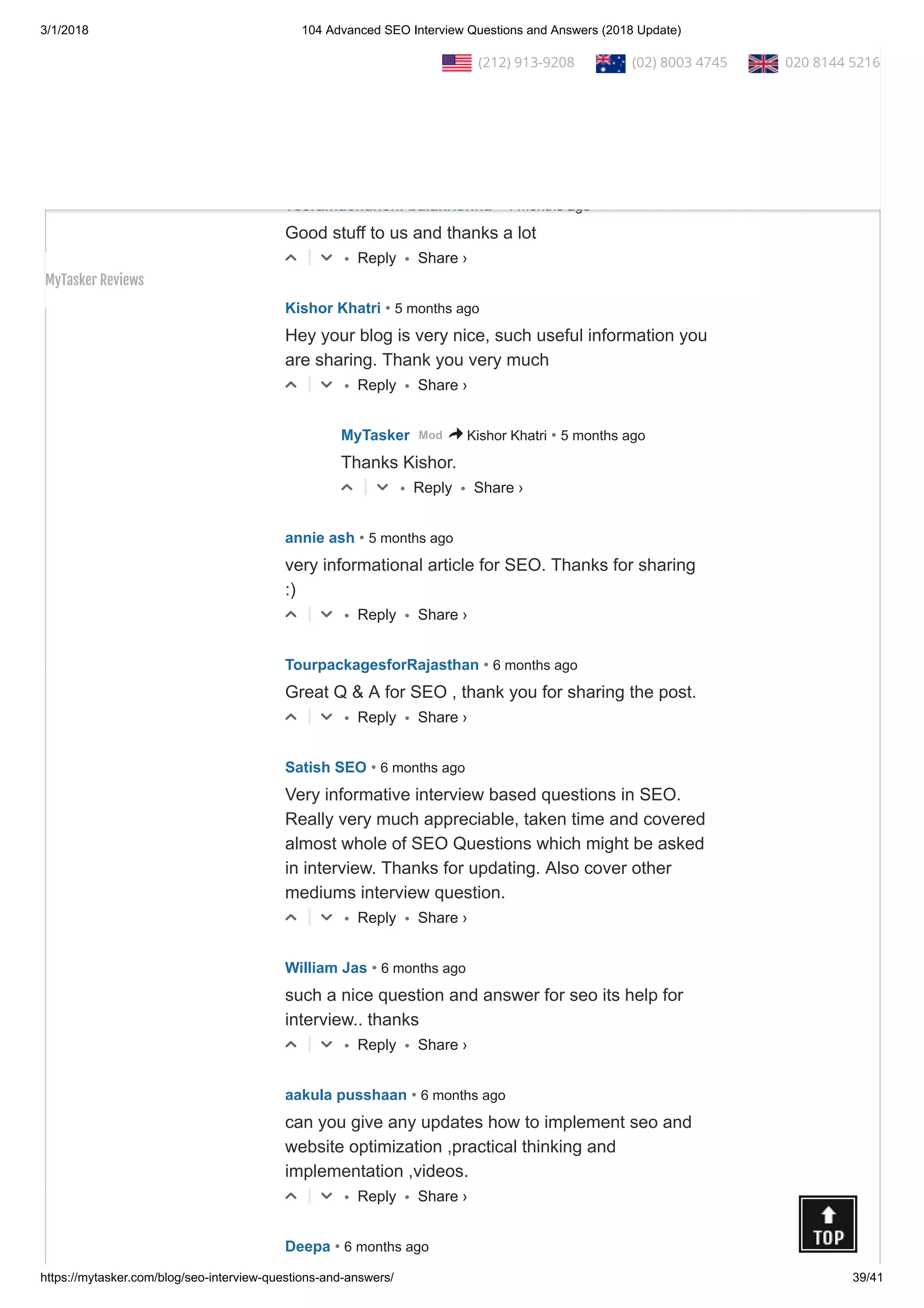 3/1/2018 104 Advanced SEO Interview Questions and Answers (2018 Update)
https://mytasker.com/blog/seo-interview-questions-and-answers/ 39/41
• Reply •△ ▽
• Reply •
Subhash Semwal • 4 months ago
Really helpful for new comers...Great work done!
△ ▽
• Reply •
veeramachaneni balakrishna • 4 months ago
Good stuff to us and thanks a lot
△ ▽
• Reply •
Kishor Khatri • 5 months ago
Hey your blog is very nice, such useful information you
are sharing. Thank you very much
△ ▽
• Reply •
MyTasker • 5 months agoMod > Kishor Khatri
Thanks Kishor.
△ ▽
• Reply •
annie ash • 5 months ago
very informational article for SEO. Thanks for sharing
:)
△ ▽
• Reply •
TourpackagesforRajasthan • 6 months ago
Great Q & A for SEO , thank you for sharing the post.
△ ▽
• Reply •
Satish SEO • 6 months ago
Very informative interview based questions in SEO.
Really very much appreciable, taken time and covered
almost whole of SEO Questions which might be asked
in interview. Thanks for updating. Also cover other
mediums interview question.
△ ▽
• Reply •
William Jas • 6 months ago
such a nice question and answer for seo its help for
interview.. thanks
△ ▽
• Reply •
aakula pusshaan • 6 months ago
can you give any updates how to implement seo and
website optimization ,practical thinking and
implementation ,videos.
△ ▽
Deepa • 6 months ago
Share ›
Share ›
Share ›
Share ›
Share ›
Share ›
Share ›
Share ›
Share ›
Share ›
  (212) 913-9208   (02) 8003 4745   020 8144 5216
MyTasker Reviews
 