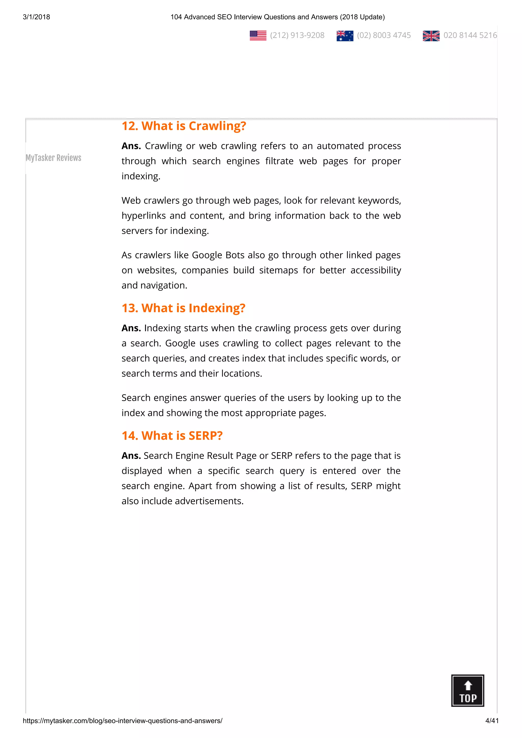 3/1/2018 104 Advanced SEO Interview Questions and Answers (2018 Update)
https://mytasker.com/blog/seo-interview-questions-and-answers/ 4/41
viewed by others via modem or network by making space over
its server.
There are di erent kinds of web hosting services available today
which are used as per the needs and requirements of the web
developers.
12. What is Crawling?
Ans. Crawling or web crawling refers to an automated process
through which search engines ltrate web pages for proper
indexing.
Web crawlers go through web pages, look for relevant keywords,
hyperlinks and content, and bring information back to the web
servers for indexing.
As crawlers like Google Bots also go through other linked pages
on websites, companies build sitemaps for better accessibility
and navigation.
13. What is Indexing?
Ans. Indexing starts when the crawling process gets over during
a search. Google uses crawling to collect pages relevant to the
search queries, and creates index that includes speci c words, or
search terms and their locations.
Search engines answer queries of the users by looking up to the
index and showing the most appropriate pages.
14. What is SERP?
Ans. Search Engine Result Page or SERP refers to the page that is
displayed when a speci c search query is entered over the
search engine. Apart from showing a list of results, SERP might
also include advertisements.
  (212) 913-9208   (02) 8003 4745   020 8144 5216
MyTasker Reviews
 