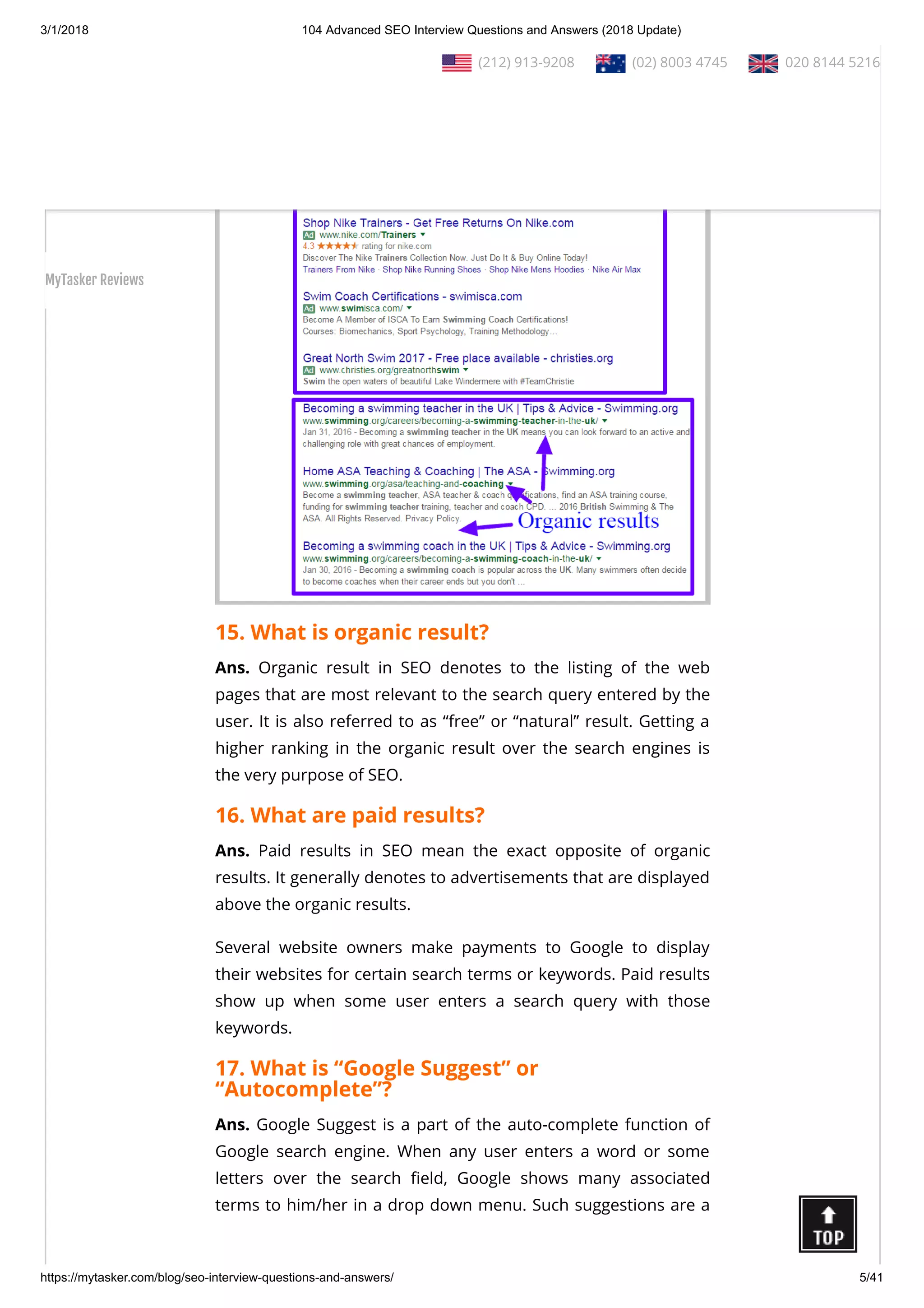 3/1/2018 104 Advanced SEO Interview Questions and Answers (2018 Update)
https://mytasker.com/blog/seo-interview-questions-and-answers/ 5/41
15. What is organic result?
Ans. Organic result in SEO denotes to the listing of the web
pages that are most relevant to the search query entered by the
user. It is also referred to as “free” or “natural” result. Getting a
higher ranking in the organic result over the search engines is
the very purpose of SEO.
16. What are paid results?
Ans. Paid results in SEO mean the exact opposite of organic
results. It generally denotes to advertisements that are displayed
above the organic results.
Several website owners make payments to Google to display
their websites for certain search terms or keywords. Paid results
show up when some user enters a search query with those
keywords.
17. What is “Google Suggest” or
“Autocomplete”?
Ans. Google Suggest is a part of the auto-complete function of
Google search engine. When any user enters a word or some
letters over the search eld, Google shows many associated
terms to him/her in a drop down menu. Such suggestions are a
  (212) 913-9208   (02) 8003 4745   020 8144 5216
MyTasker Reviews
 