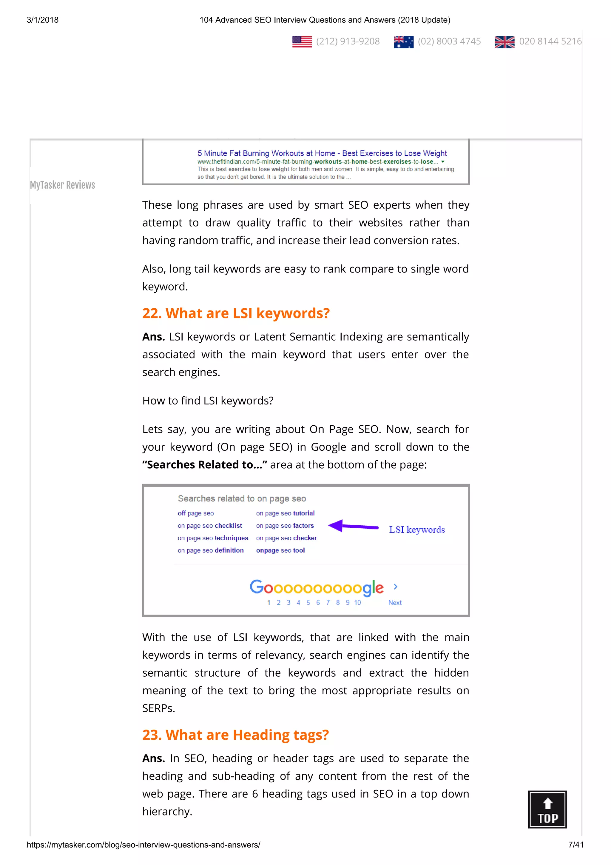 3/1/2018 104 Advanced SEO Interview Questions and Answers (2018 Update)
https://mytasker.com/blog/seo-interview-questions-and-answers/ 7/41
Ans. Long tail keywords are phrases containing over 4+  words
that make search results highly speci c.
These long phrases are used by smart SEO experts when they
attempt to draw quality tra c to their websites rather than
having random tra c, and increase their lead conversion rates.
Also, long tail keywords are easy to rank compare to single word
keyword.
22. What are LSI keywords?
Ans. LSI keywords or Latent Semantic Indexing are semantically
associated with the main keyword that users enter over the
search engines.
How to nd LSI keywords?
Lets say, you are writing about On Page SEO. Now, search for
your keyword (On page SEO) in Google and scroll down to the
“Searches Related to…” area at the bottom of the page:
With the use of LSI keywords, that are linked with the main
keywords in terms of relevancy, search engines can identify the
semantic structure of the keywords and extract the hidden
meaning of the text to bring the most appropriate results on
SERPs.
23. What are Heading tags?
Ans. In SEO, heading or header tags are used to separate the
heading and sub-heading of any content from the rest of the
web page. There are 6 heading tags used in SEO in a top down
hierarchy.
  (212) 913-9208   (02) 8003 4745   020 8144 5216
MyTasker Reviews
 