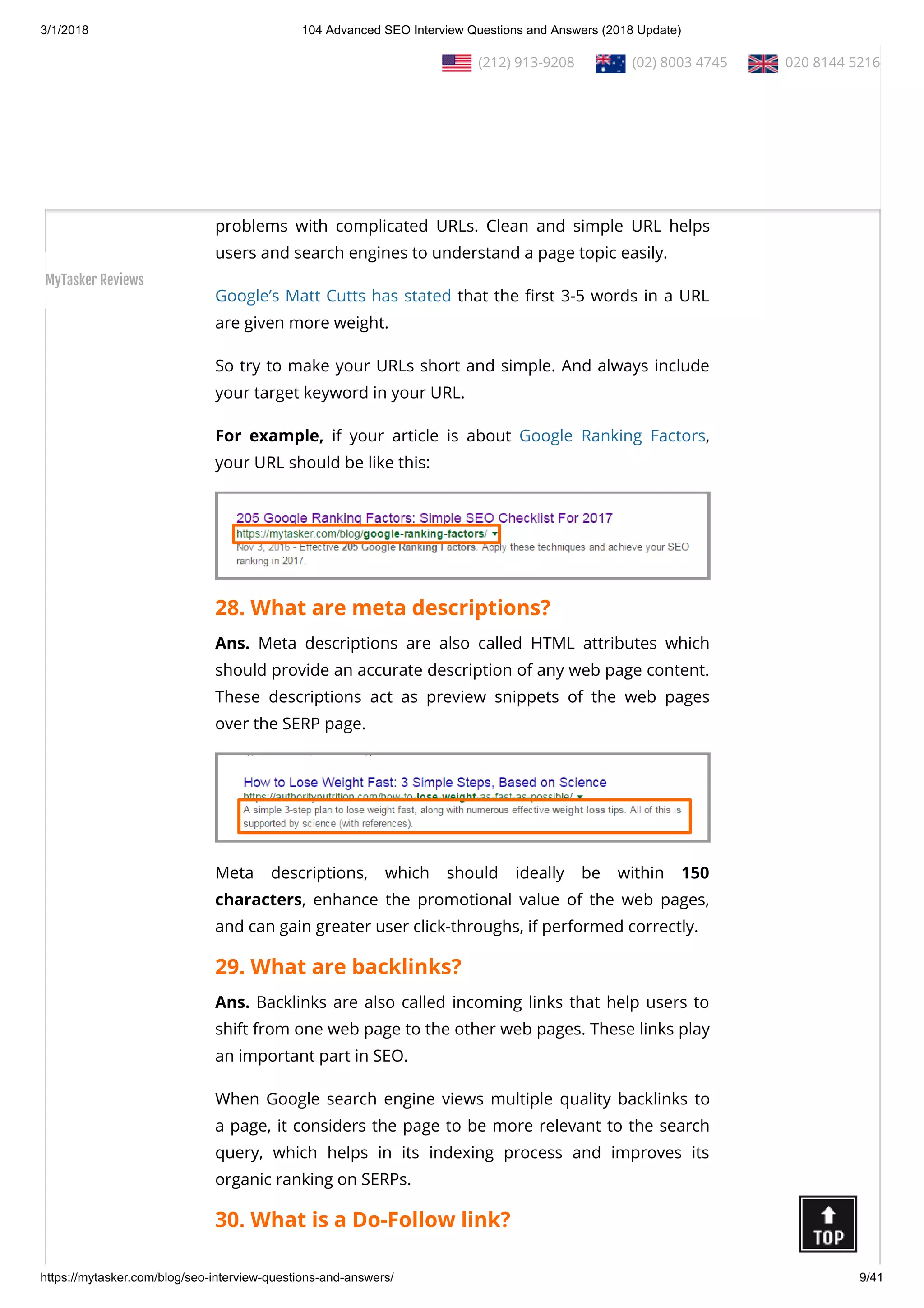 3/1/2018 104 Advanced SEO Interview Questions and Answers (2018 Update)
https://mytasker.com/blog/seo-interview-questions-and-answers/ 9/41
search engines become improved.
SEO techniques, such as putting keywords and having proper
length and le structure in the URLs, help in improving website
ranking and enhancing website navigation.
Search engines (Google, Bing, Yahoo etc.) and users may have
problems with complicated URLs. Clean and simple URL helps
users and search engines to understand a page topic easily.
Google’s Matt Cutts has stated that the rst 3-5 words in a URL
are given more weight.
So try to make your URLs short and simple. And always include
your target keyword in your URL.
For example, if your article is about Google Ranking Factors,
your URL should be like this:
28. What are meta descriptions?
Ans. Meta descriptions are also called HTML attributes which
should provide an accurate description of any web page content.
These descriptions act as preview snippets of the web pages
over the SERP page.
Meta descriptions, which should ideally be within 150
characters, enhance the promotional value of the web pages,
and can gain greater user click-throughs, if performed correctly.
29. What are backlinks?
Ans. Backlinks are also called incoming links that help users to
shift from one web page to the other web pages. These links play
an important part in SEO.
When Google search engine views multiple quality backlinks to
a page, it considers the page to be more relevant to the search
query, which helps in its indexing process and improves its
organic ranking on SERPs.
30. What is a Do-Follow link?
  (212) 913-9208   (02) 8003 4745   020 8144 5216
MyTasker Reviews
 