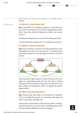 3/1/2018 104 Advanced SEO Interview Questions and Answers (2018 Update)
https://mytasker.com/blog/seo-interview-questions-and-answers/ 10/41
Ans. A Do-Follow Link, as the name suggests, allows Google link
calculator called PageRank to count all the inbound links from
other web pages and websites as link points.
The higher the link juice or link points are, the greater would be
the search ranking of that web page, as these links make the web
page appear very relevant and popular to the Google search
engines.
31. What is a No-Follow link?
Ans. A No-Follow link is exactly the opposite of a Do-Follow link
as such the link attributes do not allow the Google bots to follow
them. These links cannot be followed by robots; only humans
can do it.
No-follow link attributes are structured in the following manner:
<a href=”http://www.example.com/” rel=”nofollow”>Link text</a>
32. What is internal linking?
Ans. Internal Linking is a process of providing hyperlinks on the
web pages that connect to the same domain. It is another way of
directing the visitors from one web page to another of the same
website.
They help search engine spiders to crawl and index all the inner
pages of a website/blog easily and such links help in building
information hierarchy while pushing up the link juice level in any
given website and allowing the visitors to navigate the website
pages properly.
33. What are incoming links?
Ans. Inbound Links, also known as incoming links or backlinks,
refer to the hyperlinks present on a third-party web page that
directs users to your web page only.
Inbound links can be based on both text and graphics. However,
textual inbound links are more useful in drawing greater tra c
and improving the PageRank level of any webpage.
  (212) 913-9208   (02) 8003 4745   020 8144 5216
MyTasker Reviews
 