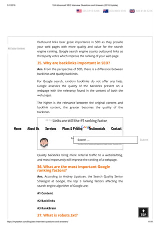 3/1/2018 104 Advanced SEO Interview Questions and Answers (2018 Update)
https://mytasker.com/blog/seo-interview-questions-and-answers/ 11/41
34. What is an outgoing link?
Ans. An outbound link is a hyperlink that points at a targeted or
external domain and is di erent from the links present on the
Source domain. For example, if you provide links of other third-
party web pages on your website, those would be external links
to your site.
Outbound links bear great importance in SEO as they provide
your web pages with more quality and value for the search
engine ranking. Google search engine counts outbound links as
third-party votes which improve the ranking of your web page.
35. Why are backlinks important in SEO?
Ans. From the perspective of SEO, there is a di erence between
backlinks and quality backlinks.
For Google search, random backlinks do not o er any help.
Google assesses the quality of the backlinks present on a
webpage with the relevancy found in the content of both the
web pages.
The higher is the relevance between the original content and
backlink content, the greater becomes the quality of the
backlinks.
Quality backlinks bring more referral tra c to a website/blog,
and most importantly will improve the ranking of a webpage.
36. What are the most important Google
ranking factors?
Ans. According to Andrey Lipattsev, the Search Quality Senior
Strategist at Google, the top 3 ranking factors a ecting the
search engine algorithm of Google are:
#1 Content
#2 Backlinks
#3 RankBrain
37. What is robots.txt?
  (212) 913-9208   (02) 8003 4745   020 8144 5216
All Posts Popular Posts
Home About Us Services Plans & Pricing Testimonials Contact
Search … Submit
MyTasker Reviews
 