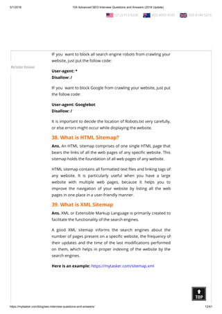 3/1/2018 104 Advanced SEO Interview Questions and Answers (2018 Update)
https://mytasker.com/blog/seo-interview-questions-and-answers/ 12/41
Ans. Robots.txt is one way of telling the  Search Engine Bots
about the web pages on your website which you do not want
them to visit.
Robots.txt is useful for preventing the indexation of the parts of
any online content that website owners do not want to display.
IF you  want to block all search engine robots from crawling your
website, just put the follow code:
User-agent: *
Disallow: /
IF you  want to block Google from crawling your website, just put
the follow code:
User-agent: Googlebot
Disallow: /
It is important to decide the location of Robots.txt very carefully,
or else errors might occur while displaying the website.
38. What is HTML Sitemap?
Ans. An HTML sitemap comprises of one single HTML page that
bears the links of all the web pages of any speci c website. This
sitemap holds the foundation of all web pages of any website.
HTML sitemap contains all formatted text les and linking tags of
any website. It is particularly useful when you have a large
website with multiple web pages, because it helps you to
improve the navigation of your website by listing all the web
pages in one place in a user-friendly manner.
39. What is XML Sitemap
Ans. XML or Extensible Markup Language is primarily created to
facilitate the functionality of the search engines.
A good XML sitemap informs the search engines about the
number of pages present on a speci c website, the frequency of
their updates and the time of the last modi cations performed
on them, which helps in proper indexing of the website by the
search engines.
Here is an example: https://mytasker.com/sitemap.xml 
  (212) 913-9208   (02) 8003 4745   020 8144 5216
MyTasker Reviews
 