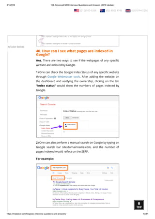 3/1/2018 104 Advanced SEO Interview Questions and Answers (2018 Update)
https://mytasker.com/blog/seo-interview-questions-and-answers/ 13/41
40. How can I see what pages are indexed in
Google?
Ans. There are two ways to see if the webpages of any speci c
website are indexed by Google.
1) One can check the Google Index Status of any speci c website
through Google Webmaster tools. After adding the website on
the dashboard and verifying the ownership, clicking on the tab
“Index status” would show the numbers of pages indexed by
Google.
2) One can also perform a manual search on Google by typing on
Google search bar site:domainname.com, and the number of
pages indexed would re ect on the SERP.
For example:
  (212) 913-9208   (02) 8003 4745   020 8144 5216
MyTasker Reviews
 
