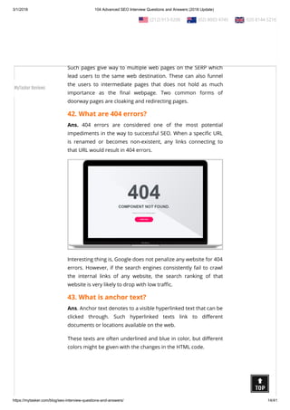 3/1/2018 104 Advanced SEO Interview Questions and Answers (2018 Update)
https://mytasker.com/blog/seo-interview-questions-and-answers/ 14/41
41. What are doorway pages?
Ans. Doorway Pages, also known as gateway pages, portal pages
or entry pages, refer to web pages or websites that are
developed for higher ranking when speci c search queries are
entered.
Such pages give way to multiple web pages on the SERP which
lead users to the same web destination. These can also funnel
the users to intermediate pages that does not hold as much
importance as the nal webpage. Two common forms of
doorway pages are cloaking and redirecting pages.
42. What are 404 errors?
Ans. 404 errors are considered one of the most potential
impediments in the way to successful SEO. When a speci c URL
is renamed or becomes non-existent, any links connecting to
that URL would result in 404 errors.
Interesting thing is, Google does not penalize any website for 404
errors. However, if the search engines consistently fail to crawl
the internal links of any website, the search ranking of that
website is very likely to drop with low tra c.
43. What is anchor text?
Ans. Anchor text denotes to a visible hyperlinked text that can be
clicked through. Such hyperlinked texts link to di erent
documents or locations available on the web.
These texts are often underlined and blue in color, but di erent
colors might be given with the changes in the HTML code.
  (212) 913-9208   (02) 8003 4745   020 8144 5216
MyTasker Reviews
 