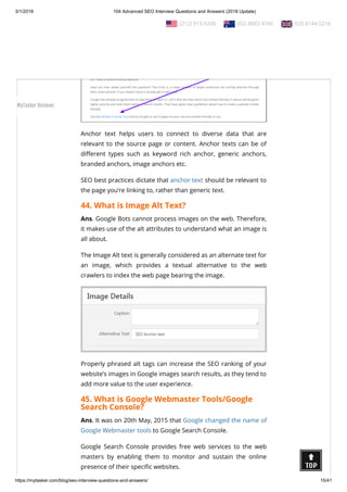 3/1/2018 104 Advanced SEO Interview Questions and Answers (2018 Update)
https://mytasker.com/blog/seo-interview-questions-and-answers/ 15/41
Anchor text helps users to connect to diverse data that are
relevant to the source page or content. Anchor texts can be of
di erent types such as keyword rich anchor, generic anchors,
branded anchors, image anchors etc.
SEO best practices dictate that anchor text should be relevant to
the page you’re linking to, rather than generic text.
44. What is Image Alt Text?
Ans. Google Bots cannot process images on the web. Therefore,
it makes use of the alt attributes to understand what an image is
all about.
The Image Alt text is generally considered as an alternate text for
an image, which provides a textual alternative to the web
crawlers to index the web page bearing the image.
Properly phrased alt tags can increase the SEO ranking of your
website’s images in Google images search results, as they tend to
add more value to the user experience.
45. What is Google Webmaster Tools/Google
Search Console?
Ans. It was on 20th May, 2015 that Google changed the name of
Google Webmaster tools to Google Search Console.
Google Search Console provides free web services to the web
masters by enabling them to monitor and sustain the online
presence of their speci c websites.
  (212) 913-9208   (02) 8003 4745   020 8144 5216
MyTasker Reviews
 