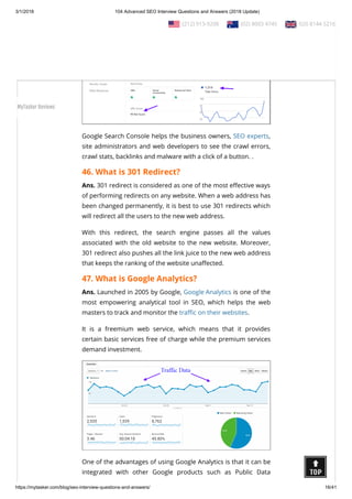 3/1/2018 104 Advanced SEO Interview Questions and Answers (2018 Update)
https://mytasker.com/blog/seo-interview-questions-and-answers/ 16/41
Google Search Console helps the business owners, SEO experts,
site administrators and web developers to see the crawl errors,
crawl stats, backlinks and malware with a click of a button. .
46. What is 301 Redirect?
Ans. 301 redirect is considered as one of the most e ective ways
of performing redirects on any website. When a web address has
been changed permanently, it is best to use 301 redirects which
will redirect all the users to the new web address.
With this redirect, the search engine passes all the values
associated with the old website to the new website. Moreover,
301 redirect also pushes all the link juice to the new web address
that keeps the ranking of the website una ected.
47. What is Google Analytics?
Ans. Launched in 2005 by Google, Google Analytics is one of the
most empowering analytical tool in SEO, which helps the web
masters to track and monitor the tra c on their websites.
It is a freemium web service, which means that it provides
certain basic services free of charge while the premium services
demand investment.
One of the advantages of using Google Analytics is that it can be
integrated with other Google products such as Public Data
  (212) 913-9208   (02) 8003 4745   020 8144 5216
MyTasker Reviews
 