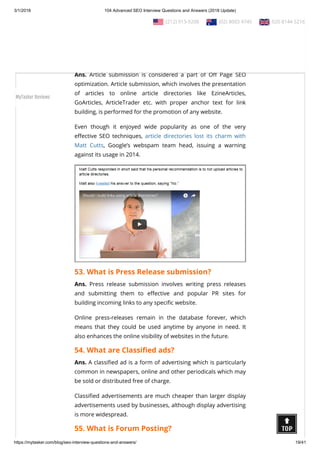 3/1/2018 104 Advanced SEO Interview Questions and Answers (2018 Update)
https://mytasker.com/blog/seo-interview-questions-and-answers/ 19/41
Note: Over the last few years, directories have changed – they
are no longer good for getting thousands of links to your site so
you can game Google. Today, directories are valuable when used
carefully.
52. What is Article submission?
Ans. Article submission is considered a part of O Page SEO
optimization. Article submission, which involves the presentation
of articles to online article directories like EzineArticles,
GoArticles, ArticleTrader etc. with proper anchor text for link
building, is performed for the promotion of any website.
Even though it enjoyed wide popularity as one of the very
e ective SEO techniques, article directories lost its charm with
Matt Cutts, Google’s webspam team head, issuing a warning
against its usage in 2014.
53. What is Press Release submission?
Ans. Press release submission involves writing press releases
and submitting them to e ective and popular PR sites for
building incoming links to any speci c website.
Online press-releases remain in the database forever, which
means that they could be used anytime by anyone in need. It
also enhances the online visibility of websites in the future.
54. What are Classi ed ads?
Ans. A classi ed ad is a form of advertising which is particularly
common in newspapers, online and other periodicals which may
be sold or distributed free of charge.
Classi ed advertisements are much cheaper than larger display
advertisements used by businesses, although display advertising
is more widespread.
55. What is Forum Posting?
  (212) 913-9208   (02) 8003 4745   020 8144 5216
MyTasker Reviews
 