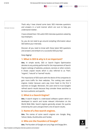 3/1/2018 104 Advanced SEO Interview Questions and Answers (2018 Update)
https://mytasker.com/blog/seo-interview-questions-and-answers/ 2/41
Interested to know more about SEO?
Ask any corporation about it, and after a few hours, you will nd
yourself completely ba ed!
Ask any SEO expert about it, and they will try to educate you with
its tough technicalities!
That’s why I have shared some basic SEO interview questions
and answers in a lucid manner which are sure to help you
understand it better.
I have enlisted here 104 useful SEO interview questions asked by
top employers.
So, you do not need to go around compiling information about
SEO before your interview.
Discover all you need to know with these latest SEO questions
and answers and embark on a successful SEO journey!
Keep digging!
1. What is SEO & why is it so important?
Ans. In simple words, SEO or Search Engine Optimization
denotes to any activity performed for the improvement of Search
Engine rankings of websites, products, services or other content.
It shows unpaid results which is also referred to as “free”,
“organic”, “natural” or “earned” results.
The importance of SEO starts with the desire of the companies to
gain more tra c for their websites. The ranking over search
engines matter because users pay more heed to the rst 5
searches on Google. Moreover, the users tend to trust Google’s
re ned search results because they consider these searches to
be more authentic and speci c.
2. What is a Search Engine?
Ans. A search engine is a web-based software system which is
developed to search and locate relevant information on the
World Wide Web. Search engines generally answer the queries
entered by the users and give them a list of search results.
3. Name of a few search engines.
Ans. The names of some search engines are- Google, Bing,
Yahoo!, Baidu, DuckDuckGo and Yandex.
4. Who are the Founders of Google?
Ans. The founders of Google are Larry Page and Sergey Brin.
  (212) 913-9208   (02) 8003 4745   020 8144 5216
MyTasker Reviews
 