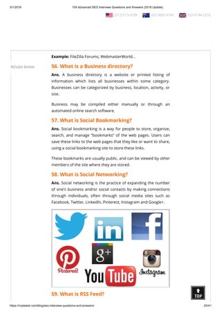 3/1/2018 104 Advanced SEO Interview Questions and Answers (2018 Update)
https://mytasker.com/blog/seo-interview-questions-and-answers/ 20/41
Ans. Forum posting is the act of engaging, interacting, and
writing on a forum thread by leaving a simple response to the
thread or to a particular post by a user on the same thread.
Posting on popular forums is a powerful method of engaging
and interacting with new users, while driving prospective clients
to your website or business.
Example: FileZilla Forums, WebmasterWorld…
56. What is a Business directory?
Ans. A business directory is a website or printed listing of
information which lists all businesses within some category.
Businesses can be categorized by business, location, activity, or
size.
Business may be compiled either manually or through an
automated online search software.
57. What is Social Bookmarking?
Ans. Social bookmarking is a way for people to store, organize,
search, and manage “bookmarks” of the web pages. Users can
save these links to the web pages that they like or want to share,
using a social bookmarking site to store these links.
These bookmarks are usually public, and can be viewed by other
members of the site where they are stored.
58. What is Social Networking?
Ans. Social networking is the practice of expanding the number
of one’s business and/or social contacts by making connections
through individuals, often through social media sites such as
Facebook, Twitter, LinkedIn, Pinterest, Instagram and Google+.
59. What is RSS Feed?
  (212) 913-9208   (02) 8003 4745   020 8144 5216
MyTasker Reviews
 