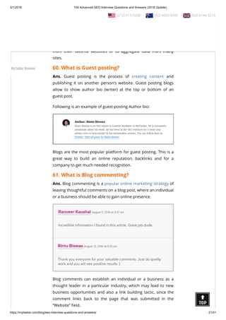 3/1/2018 104 Advanced SEO Interview Questions and Answers (2018 Update)
https://mytasker.com/blog/seo-interview-questions-and-answers/ 21/41
Ans. RSS (Rich Site Summary) is a format for delivering regularly
changing web content. RSS feeds enable publishers to syndicate
data automatically. A standard XML le format ensures
compatibility with many di erent machines/programs.
RSS feeds also bene t users who want to receive timely updates
from their favorite websites or to aggregate data from many
sites.
60. What is Guest posting?
Ans. Guest posting is the process of creating content and
publishing it on another person’s website. Guest posting blogs
allow to show author bio (writer) at the top or bottom of an
guest post.
Following is an example of guest posting Author bio:
Blogs are the most popular platform for guest posting. This is a
great way to build an online reputation, backlinks and for a
company to get much needed recognition.
61. What is Blog commenting?
Ans. Blog commenting is a popular online marketing strategy of
leaving thoughtful comments on a blog post, where an individual
or a business should be able to gain online presence.
Blog comments can establish an individual or a business as a
thought leader in a particular industry, which may lead to new
business opportunities and also a link building tactic, since the
comment links back to the page that was submitted in the
“Website” eld.
  (212) 913-9208   (02) 8003 4745   020 8144 5216
MyTasker Reviews
 