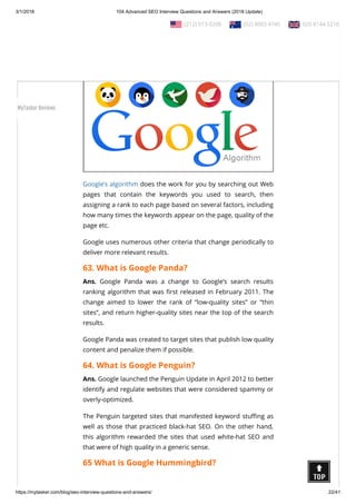 3/1/2018 104 Advanced SEO Interview Questions and Answers (2018 Update)
https://mytasker.com/blog/seo-interview-questions-and-answers/ 22/41
62. What is Google Algorithm?
Ans. Google algorithm is a set of commands written for the
purpose of feeding back with search results relevant to the
queries made.
Google’s algorithm does the work for you by searching out Web
pages that contain the keywords you used to search, then
assigning a rank to each page based on several factors, including
how many times the keywords appear on the page, quality of the
page etc.
Google uses numerous other criteria that change periodically to
deliver more relevant results.
63. What is Google Panda?
Ans. Google Panda was a change to Google’s search results
ranking algorithm that was rst released in February 2011. The
change aimed to lower the rank of “low-quality sites” or “thin
sites”, and return higher-quality sites near the top of the search
results.
Google Panda was created to target sites that publish low quality
content and penalize them if possible.
64. What is Google Penguin?
Ans. Google launched the Penguin Update in April 2012 to better
identify and regulate websites that were considered spammy or
overly-optimized.
The Penguin targeted sites that manifested keyword stu ng as
well as those that practiced black-hat SEO. On the other hand,
this algorithm rewarded the sites that used white-hat SEO and
that were of high quality in a generic sense.
65 What is Google Hummingbird?
  (212) 913-9208   (02) 8003 4745   020 8144 5216
MyTasker Reviews
 
