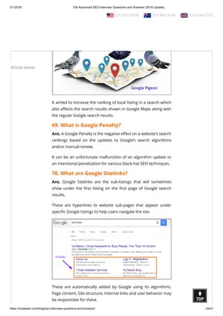 3/1/2018 104 Advanced SEO Interview Questions and Answers (2018 Update)
https://mytasker.com/blog/seo-interview-questions-and-answers/ 24/41
Ans. Google Pigeon is the code name given to one of Google’s
local search algorithm updates released on July 24, 2014.
It aimed to increase the ranking of local listing in a search which
also a ects the search results shown in Google Maps along with
the regular Google search results.
69. What is Google Penalty?
Ans. A Google Penalty is the negative e ect on a website’s search
rankings based on the updates to Google’s search algorithms
and/or manual review.
It can be an unfortunate malfunction of an algorithm update or
an intentional penalization for various black-hat SEO techniques.
70. What are Google Sitelinks?
Ans. Google Sitelinks are the sub-listings that will sometimes
show under the rst listing on the rst page of Google search
results.
These are hyperlinks to website sub-pages that appear under
speci c Google listings to help users navigate the site.
These are automatically added by Google using its algorithms.
Page content, Site structure, Internal links and user behavior may
be responsible for these.
  (212) 913-9208   (02) 8003 4745   020 8144 5216
MyTasker Reviews
 