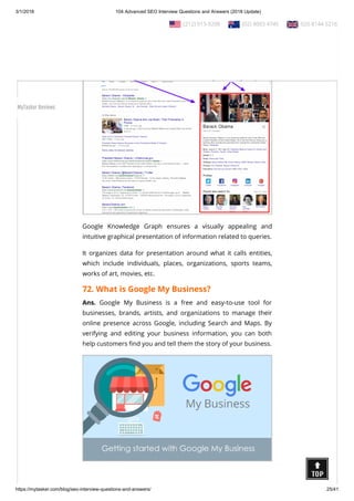 3/1/2018 104 Advanced SEO Interview Questions and Answers (2018 Update)
https://mytasker.com/blog/seo-interview-questions-and-answers/ 25/41
71. What is Google Knowledge Graph?
Ans. The Knowledge Graph is a knowledge base utilized by
Google to improve its search engine’s results with semantic-
search information gathered from a wide variety of sources.
Google Knowledge Graph ensures a visually appealing and
intuitive graphical presentation of information related to queries.
It organizes data for presentation around what it calls entities,
which include individuals, places, organizations, sports teams,
works of art, movies, etc.
72. What is Google My Business?
Ans. Google My Business is a free and easy-to-use tool for
businesses, brands, artists, and organizations to manage their
online presence across Google, including Search and Maps. By
verifying and editing your business information, you can both
help customers nd you and tell them the story of your business.
  (212) 913-9208   (02) 8003 4745   020 8144 5216
MyTasker Reviews
 