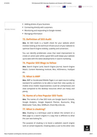 3/1/2018 104 Advanced SEO Interview Questions and Answers (2018 Update)
https://mytasker.com/blog/seo-interview-questions-and-answers/ 26/41
In addition to providing the information for your Local Search
listing, the Google My Business page connects you to your
Google+ Page, Google Analytics, and Adwords Express.
Its uses includes:
Updating business information
Adding photos of your business
Connecting directly with customers
Monitoring and responding to Google reviews
Managing information
73. De nition of SEO Audit
Ans. An SEO Audit is a health check for your website which
involves looking at the technical infrastructure of your website to
optimize Search Engine visibility, usability and conversion.
You can identify problematic areas that need improvement to
create an action plan while a good SEO audit keeps your website
up-to-date with the latest developments in search marketing.
74. Popular SEO Blogs to follow
Ans. Search Engine Land, Search Engine Journal, Search Engine
Watch, Content Marketing Institute, Moz, KISSmetrics, HubSpot
etc.
75. What is AMP
Ans. AMP or Accelerated Mobile Pages is an open-source coding
standard for publishers to be able to load their sites quickly on
mobile since mobile responsiveness could be unimpressive and
slow compared to the desktop resources which are heavy and
plenty.
76. Name of a few Popular SEO Tools
Ans. The names of a few SEO tools are Google Search Console,
Google Analytics, Google Keyword Planner, Buzzsumo, Bing
Webmaster Tools, Moz, SEMRush, Check My Links etc.
77. What is cloaking?
Ans. Cloaking is a technique used to deliver the content on a
Web page to a search engine in a way that is di erent to what
the user was looking for.
The purpose of cloaking is to boost a website’s search engine
rank on certain keywords. Cloaking takes a user to the other sites
  (212) 913-9208   (02) 8003 4745   020 8144 5216
MyTasker Reviews
 