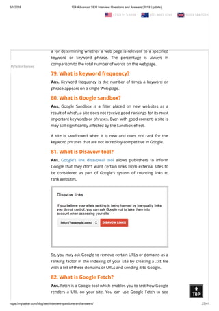 3/1/2018 104 Advanced SEO Interview Questions and Answers (2018 Update)
https://mytasker.com/blog/seo-interview-questions-and-answers/ 27/41
than what he or she expects by disguising those sites’ true
content.
78. What is keyword density?
Ans. Keyword density is the percentage of times a keyword or
phrase appears on a web page. Keyword density can be used as
a for determining whether a web page is relevant to a speci ed
keyword or keyword phrase. The percentage is always in
comparison to the total number of words on the webpage.
79. What is keyword frequency?
Ans. Keyword frequency is the number of times a keyword or
phrase appears on a single Web page.
80. What is Google sandbox?
Ans. Google Sandbox is a lter placed on new websites as a
result of which, a site does not receive good rankings for its most
important keywords or phrases. Even with good content, a site is
may still signi cantly a ected by the Sandbox e ect.
A site is sandboxed when it is new and does not rank for the
keyword phrases that are not incredibly competitive in Google.
81. What is Disavow tool?
Ans. Google’s link disavowal tool allows publishers to inform
Google that they don’t want certain links from external sites to
be considered as part of Google’s system of counting links to
rank websites.
So, you may ask Google to remove certain URLs or domains as a
ranking factor in the indexing of your site by creating a .txt le
with a list of these domains or URLs and sending it to Google.
82. What is Google Fetch?
Ans. Fetch is a Google tool which enables you to test how Google
renders a URL on your site. You can use Google Fetch to see
  (212) 913-9208   (02) 8003 4745   020 8144 5216
MyTasker Reviews
 