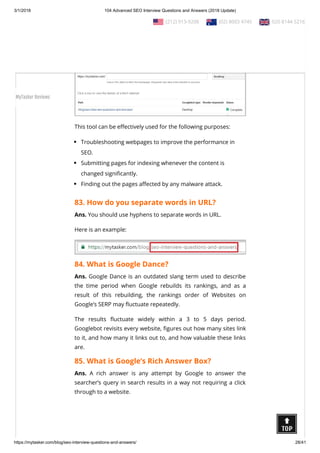 3/1/2018 104 Advanced SEO Interview Questions and Answers (2018 Update)
https://mytasker.com/blog/seo-interview-questions-and-answers/ 28/41
whether Googlebot can access a page on your site, how it
renders the page, and whether any page resources are blocked
to Googlebot.
This tool can be e ectively used for the following purposes:
Troubleshooting webpages to improve the performance in
SEO.
Submitting pages for indexing whenever the content is
changed signi cantly.
Finding out the pages a ected by any malware attack.
83. How do you separate words in URL?
Ans. You should use hyphens to separate words in URL.
Here is an example:
84. What is Google Dance?
Ans. Google Dance is an outdated slang term used to describe
the time period when Google rebuilds its rankings, and as a
result of this rebuilding, the rankings order of Websites on
Google’s SERP may uctuate repeatedly.
The results uctuate widely within a 3 to 5 days period.
Googlebot revisits every website, gures out how many sites link
to it, and how many it links out to, and how valuable these links
are.
85. What is Google’s Rich Answer Box?
Ans. A rich answer is any attempt by Google to answer the
searcher’s query in search results in a way not requiring a click
through to a website.
  (212) 913-9208   (02) 8003 4745   020 8144 5216
MyTasker Reviews
 