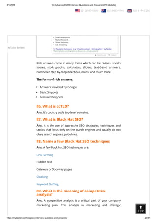 3/1/2018 104 Advanced SEO Interview Questions and Answers (2018 Update)
https://mytasker.com/blog/seo-interview-questions-and-answers/ 29/41
Rich answers come in many forms which can be recipes, sports
scores, stock graphs, calculators, sliders, text-based answers,
numbered step by-step directions, maps, and much more.
The forms of rich answers:
Answers provided by Google
Basic Snippets
Featured Snippets
86. What is ccTLD?
Ans. It’s country code top-level domains.
87. What is Black Hat SEO?
Ans. It is the use of aggressive SEO strategies, techniques and
tactics that focus only on the search engines and usually do not
obey search engines guidelines.
88. Name a few Black Hat SEO techniques
Ans. A few black hat SEO techniques are:
Link Farming
Hidden text
Gateway or Doorway pages
Cloaking
Keyword Stu ng
89. What is the meaning of competitive
analysis?
Ans. A competitive analysis is a critical part of your company
marketing plan. This analysis in marketing and strategic
  (212) 913-9208   (02) 8003 4745   020 8144 5216
MyTasker Reviews
 