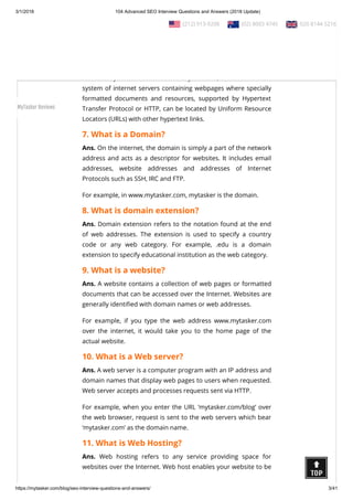 3/1/2018 104 Advanced SEO Interview Questions and Answers (2018 Update)
https://mytasker.com/blog/seo-interview-questions-and-answers/ 3/41
5. In which year was Google founded?
Ans. Google was founded on 4th September, 1998.
6. What is World Wide Web?
Ans. The World Wide Web (WWW) or the Web, which was
invented by Tim Berners-Lee in the year 1989, is an information
system of internet servers containing webpages where specially
formatted documents and resources, supported by Hypertext
Transfer Protocol or HTTP, can be located by Uniform Resource
Locators (URLs) with other hypertext links.
7. What is a Domain?
Ans. On the internet, the domain is simply a part of the network
address and acts as a descriptor for websites. It includes email
addresses, website addresses and addresses of Internet
Protocols such as SSH, IRC and FTP.
For example, in www.mytasker.com, mytasker is the domain.
8. What is domain extension?
Ans. Domain extension refers to the notation found at the end
of web addresses. The extension is used to specify a country
code or any web category. For example, .edu is a domain
extension to specify educational institution as the web category.
9. What is a website?
Ans. A website contains a collection of web pages or formatted
documents that can be accessed over the Internet. Websites are
generally identi ed with domain names or web addresses.
For example, if you type the web address www.mytasker.com
over the internet, it would take you to the home page of the
actual website.
10. What is a Web server?
Ans. A web server is a computer program with an IP address and
domain names that display web pages to users when requested.
Web server accepts and processes requests sent via HTTP.
For example, when you enter the URL ‘mytasker.com/blog’ over
the web browser, request is sent to the web servers which bear
‘mytasker.com’ as the domain name.
11. What is Web Hosting?
Ans. Web hosting refers to any service providing space for
websites over the Internet. Web host enables your website to be
  (212) 913-9208   (02) 8003 4745   020 8144 5216
MyTasker Reviews
 