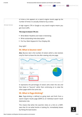 3/1/2018 104 Advanced SEO Interview Questions and Answers (2018 Update)
https://mytasker.com/blog/seo-interview-questions-and-answers/ 31/41
Ans. Duplicate content, as the name suggests, generally refers to
the substantial parts of content within or across domains that
are either identical or appreciably similar.
93. What is CTR and how to boost it?
Ans. The click through rate is measured by dividing the number
of times a link appears on a search engine results page by the
number of times it is actually clicked on by a visitor.
A high organic CTR in Google or any search engine means you
get more tra c.
The ways to boost CTR are:
Write Better Headline and make it interesting
Write outstanding meta description
Put Your Main Keyword in Your Display URL
Easy right?
94. What is bounce rate?
Ans. Bounce rate is the number of visitors which a site receives
only for them to leave the site after viewing only one page.
It represents the percentage of visitors who enter the site and
then leave or “bounce” rather than continuing on to view the
other pages within the same site.
95. What is Pogo-Sticking?
Ans. Pogo-sticking is de ned as going back and forth from a
search engine results page (SERP) to an individual search result
destination site.
This means that when the searcher clicks on a link on a SERP,
sees that it’s not what he/she is looking for, immediately leaves
by hitting the back button.
  (212) 913-9208   (02) 8003 4745   020 8144 5216
MyTasker Reviews
 