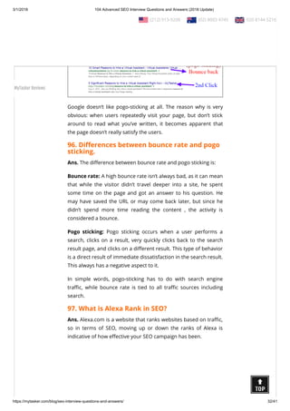 3/1/2018 104 Advanced SEO Interview Questions and Answers (2018 Update)
https://mytasker.com/blog/seo-interview-questions-and-answers/ 32/41
Google doesn’t like pogo-sticking at all. The reason why is very
obvious: when users repeatedly visit your page, but don’t stick
around to read what you’ve written, it becomes apparent that
the page doesn’t really satisfy the users.
96. Di erences between bounce rate and pogo
sticking.
Ans. The di erence between bounce rate and pogo sticking is:
Bounce rate: A high bounce rate isn’t always bad, as it can mean
that while the visitor didn’t travel deeper into a site, he spent
some time on the page and got an answer to his question. He
may have saved the URL or may come back later, but since he
didn’t spend more time reading the content , the activity is
considered a bounce.
Pogo sticking: Pogo sticking occurs when a user performs a
search, clicks on a result, very quickly clicks back to the search
result page, and clicks on a di erent result. This type of behavior
is a direct result of immediate dissatisfaction in the search result.
This always has a negative aspect to it.
In simple words, pogo-sticking has to do with search engine
tra c, while bounce rate is tied to all tra c sources including
search.
97. What is Alexa Rank in SEO?
Ans. Alexa.com is a website that ranks websites based on tra c,
so in terms of SEO, moving up or down the ranks of Alexa is
indicative of how e ective your SEO campaign has been.
  (212) 913-9208   (02) 8003 4745   020 8144 5216
MyTasker Reviews
 