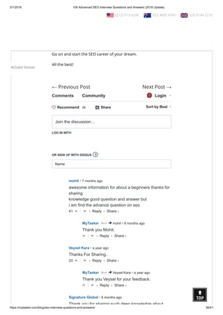 3/1/2018 104 Advanced SEO Interview Questions and Answers (2018 Update)
https://mytasker.com/blog/seo-interview-questions-and-answers/ 36/41
← Previous Post Next Post →
Conclusion:
Please remember that there are other SEO questions as well.
However, we have brought to you 104 most useful and common
SEO questions and answers that would help you to face any
interview with con dence!
Go on and start the SEO career of your dream.
All the best!
 
Comments Community Login1
Share⤤ Sort by Best
LOG IN WITH
OR SIGN UP WITH DISQUS
Name
Join the discussion…
?
• Reply •
mohit • 7 months ago
awesome information for about a beginners thanks for
sharing
knowledge good question and answer but
i am find the advance question on seo
41 △ ▽
• Reply •
MyTasker • 6 months agoMod > mohit
Thank you Mohit.
△ ▽
• Reply •
Veysel Kara • a year ago
Thanks For Sharing..
20 △ ▽
• Reply •
MyTasker • a year agoMod > Veysel Kara
Thank you Veysel for your feedback.
△ ▽
Signature Global • 8 months ago
Thank you for sharing such deep knowledge about
Recommend 26
Share ›
Share ›
Share ›
Share ›
  (212) 913-9208   (02) 8003 4745   020 8144 5216
MyTasker Reviews
 