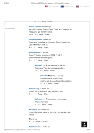 3/1/2018 104 Advanced SEO Interview Questions and Answers (2018 Update)
https://mytasker.com/blog/seo-interview-questions-and-answers/ 37/41
• Reply •
Thank you for sharing such deep knowledge about
SEO ... this will surely help me in the SEO.
17 △ ▽
• Reply •
MyTasker
• 6 months ago
Mod > Signature Global
Thanks for your comment.
△ ▽
• Reply •
Rizwan Ghafoor • 6 months ago
Very informative. Thanks Dear. Great work. Always be
happy and get more Success.
16 △ ▽
• Reply •
Bhupati Barman • 2 months ago
Great your questions and answer. Every question is
very informative with us.
4 △ ▽
• Reply •
vipul baldaniya • a year ago
Great !! Thanks for sharing KEEP IT UP !!
Some answer are really good.
3 △ ▽
• Reply •
MyTasker • a year agoMod > vipul baldaniya
Thank you Vipul for your appreciation.
1 △ ▽
• Reply •
Imran Ali • a year ago> MyTasker
I also want this in pdf format
mail me at: deepanshipatni@gmail.com
△ ▽
• Reply •
Ranveer Garg • 9 months ago
thanks this questions is very helpful for me.
1 △ ▽
• Reply •
MyTasker • 6 months agoMod > Ranveer Garg
Thanks Ranveer.
△ ▽
• Reply •
Anjaneyulu U • 3 months ago
great information some of the topic i did not read any
where.
Thank you
△ ▽
Rajesh Khanna • 3 months ago
Share ›
Share ›
Share ›
Share ›
Share ›
Share ›
Share ›
Share ›
Share ›
Share ›
  (212) 913-9208   (02) 8003 4745   020 8144 5216
MyTasker Reviews
 