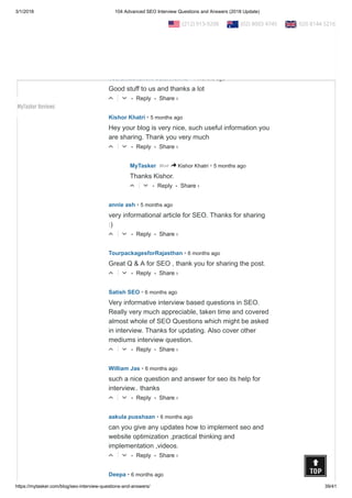 3/1/2018 104 Advanced SEO Interview Questions and Answers (2018 Update)
https://mytasker.com/blog/seo-interview-questions-and-answers/ 39/41
• Reply •△ ▽
• Reply •
Subhash Semwal • 4 months ago
Really helpful for new comers...Great work done!
△ ▽
• Reply •
veeramachaneni balakrishna • 4 months ago
Good stuff to us and thanks a lot
△ ▽
• Reply •
Kishor Khatri • 5 months ago
Hey your blog is very nice, such useful information you
are sharing. Thank you very much
△ ▽
• Reply •
MyTasker • 5 months agoMod > Kishor Khatri
Thanks Kishor.
△ ▽
• Reply •
annie ash • 5 months ago
very informational article for SEO. Thanks for sharing
:)
△ ▽
• Reply •
TourpackagesforRajasthan • 6 months ago
Great Q & A for SEO , thank you for sharing the post.
△ ▽
• Reply •
Satish SEO • 6 months ago
Very informative interview based questions in SEO.
Really very much appreciable, taken time and covered
almost whole of SEO Questions which might be asked
in interview. Thanks for updating. Also cover other
mediums interview question.
△ ▽
• Reply •
William Jas • 6 months ago
such a nice question and answer for seo its help for
interview.. thanks
△ ▽
• Reply •
aakula pusshaan • 6 months ago
can you give any updates how to implement seo and
website optimization ,practical thinking and
implementation ,videos.
△ ▽
Deepa • 6 months ago
Share ›
Share ›
Share ›
Share ›
Share ›
Share ›
Share ›
Share ›
Share ›
Share ›
  (212) 913-9208   (02) 8003 4745   020 8144 5216
MyTasker Reviews
 