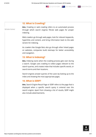 3/1/2018 104 Advanced SEO Interview Questions and Answers (2018 Update)
https://mytasker.com/blog/seo-interview-questions-and-answers/ 4/41
viewed by others via modem or network by making space over
its server.
There are di erent kinds of web hosting services available today
which are used as per the needs and requirements of the web
developers.
12. What is Crawling?
Ans. Crawling or web crawling refers to an automated process
through which search engines ltrate web pages for proper
indexing.
Web crawlers go through web pages, look for relevant keywords,
hyperlinks and content, and bring information back to the web
servers for indexing.
As crawlers like Google Bots also go through other linked pages
on websites, companies build sitemaps for better accessibility
and navigation.
13. What is Indexing?
Ans. Indexing starts when the crawling process gets over during
a search. Google uses crawling to collect pages relevant to the
search queries, and creates index that includes speci c words, or
search terms and their locations.
Search engines answer queries of the users by looking up to the
index and showing the most appropriate pages.
14. What is SERP?
Ans. Search Engine Result Page or SERP refers to the page that is
displayed when a speci c search query is entered over the
search engine. Apart from showing a list of results, SERP might
also include advertisements.
  (212) 913-9208   (02) 8003 4745   020 8144 5216
MyTasker Reviews
 