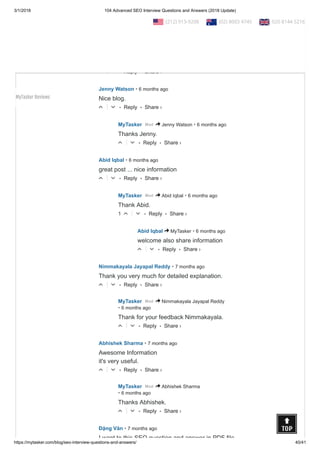 3/1/2018 104 Advanced SEO Interview Questions and Answers (2018 Update)
https://mytasker.com/blog/seo-interview-questions-and-answers/ 40/41
• Reply •
Thanks for sharing valuable information !!
△ ▽
• Reply •
ajay • 6 months ago
wow .... very informative waiting for next Q/A section
for paid campaigns
△ ▽
• Reply •
Jenny Watson • 6 months ago
Nice blog.
△ ▽
• Reply •
MyTasker • 6 months agoMod > Jenny Watson
Thanks Jenny.
△ ▽
• Reply •
Abid Iqbal • 6 months ago
great post ... nice information
△ ▽
• Reply •
MyTasker • 6 months agoMod > Abid Iqbal
Thank Abid.
1 △ ▽
• Reply •
Abid Iqbal • 6 months ago> MyTasker
welcome also share information
△ ▽
• Reply •
Nimmakayala Jayapal Reddy • 7 months ago
Thank you very much for detailed explanation.
△ ▽
• Reply •
MyTasker
• 6 months ago
Mod > Nimmakayala Jayapal Reddy
Thank for your feedback Nimmakayala.
△ ▽
• Reply •
Abhishek Sharma • 7 months ago
Awesome Information
it's very useful.
△ ▽
• Reply •
MyTasker
• 6 months ago
Mod > Abhishek Sharma
Thanks Abhishek.
△ ▽
Đặng Văn • 7 months ago
I want to this SEO question and answer in PDF file
Share ›
Share ›
Share ›
Share ›
Share ›
Share ›
Share ›
Share ›
Share ›
Share ›
Share ›
  (212) 913-9208   (02) 8003 4745   020 8144 5216
MyTasker Reviews
 