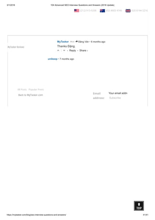 3/1/2018 104 Advanced SEO Interview Questions and Answers (2018 Update)
https://mytasker.com/blog/seo-interview-questions-and-answers/ 41/41
All Posts Popular Posts
Back to MyTasker.com
Email
address:
Your email addre
Subscribe
• Reply •
I want to this SEO question and answer in PDF file
△ ▽
• Reply •
Đặng Văn • 7 months ago
Thanks a lot...
Its very useful for me & every
△ ▽
• Reply •
MyTasker • 6 months agoMod > Đặng Văn
Thanks Đặng.
△ ▽
• Reply •
unikeep • 7 months ago
thank you very useful information you share with us.
△ ▽
Share ›
Share ›
Share ›
Share ›
  (212) 913-9208   (02) 8003 4745   020 8144 5216
MyTasker Reviews
 