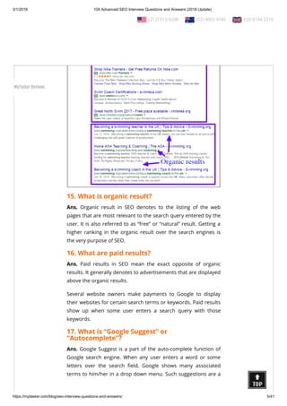3/1/2018 104 Advanced SEO Interview Questions and Answers (2018 Update)
https://mytasker.com/blog/seo-interview-questions-and-answers/ 5/41
15. What is organic result?
Ans. Organic result in SEO denotes to the listing of the web
pages that are most relevant to the search query entered by the
user. It is also referred to as “free” or “natural” result. Getting a
higher ranking in the organic result over the search engines is
the very purpose of SEO.
16. What are paid results?
Ans. Paid results in SEO mean the exact opposite of organic
results. It generally denotes to advertisements that are displayed
above the organic results.
Several website owners make payments to Google to display
their websites for certain search terms or keywords. Paid results
show up when some user enters a search query with those
keywords.
17. What is “Google Suggest” or
“Autocomplete”?
Ans. Google Suggest is a part of the auto-complete function of
Google search engine. When any user enters a word or some
letters over the search eld, Google shows many associated
terms to him/her in a drop down menu. Such suggestions are a
  (212) 913-9208   (02) 8003 4745   020 8144 5216
MyTasker Reviews
 