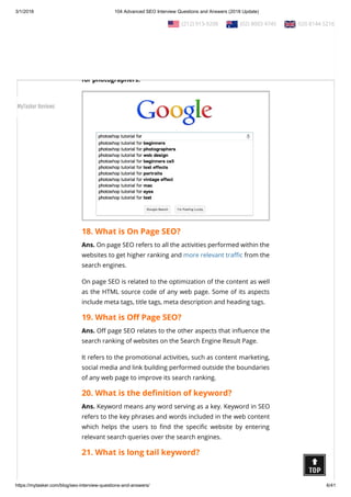 3/1/2018 104 Advanced SEO Interview Questions and Answers (2018 Update)
https://mytasker.com/blog/seo-interview-questions-and-answers/ 6/41
collection of the most frequently search terms over the Google
search engine.
For example, as you start to type Photoshop tutorial for, you
might see other popular Photoshop tutorial related searches like
“Photoshop tutorial for beginners” or “Photoshop tutorial
for photographers.”
18. What is On Page SEO?
Ans. On page SEO refers to all the activities performed within the
websites to get higher ranking and more relevant tra c from the
search engines.
On page SEO is related to the optimization of the content as well
as the HTML source code of any web page. Some of its aspects
include meta tags, title tags, meta description and heading tags.
19. What is O Page SEO?
Ans. O page SEO relates to the other aspects that in uence the
search ranking of websites on the Search Engine Result Page.
It refers to the promotional activities, such as content marketing,
social media and link building performed outside the boundaries
of any web page to improve its search ranking.
20. What is the de nition of keyword?
Ans. Keyword means any word serving as a key. Keyword in SEO
refers to the key phrases and words included in the web content
which helps the users to nd the speci c website by entering
relevant search queries over the search engines.
21. What is long tail keyword?
  (212) 913-9208   (02) 8003 4745   020 8144 5216
MyTasker Reviews
 
