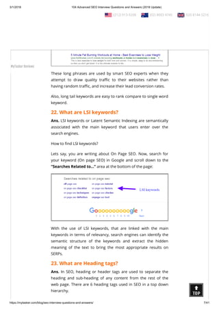 3/1/2018 104 Advanced SEO Interview Questions and Answers (2018 Update)
https://mytasker.com/blog/seo-interview-questions-and-answers/ 7/41
Ans. Long tail keywords are phrases containing over 4+  words
that make search results highly speci c.
These long phrases are used by smart SEO experts when they
attempt to draw quality tra c to their websites rather than
having random tra c, and increase their lead conversion rates.
Also, long tail keywords are easy to rank compare to single word
keyword.
22. What are LSI keywords?
Ans. LSI keywords or Latent Semantic Indexing are semantically
associated with the main keyword that users enter over the
search engines.
How to nd LSI keywords?
Lets say, you are writing about On Page SEO. Now, search for
your keyword (On page SEO) in Google and scroll down to the
“Searches Related to…” area at the bottom of the page:
With the use of LSI keywords, that are linked with the main
keywords in terms of relevancy, search engines can identify the
semantic structure of the keywords and extract the hidden
meaning of the text to bring the most appropriate results on
SERPs.
23. What are Heading tags?
Ans. In SEO, heading or header tags are used to separate the
heading and sub-heading of any content from the rest of the
web page. There are 6 heading tags used in SEO in a top down
hierarchy.
  (212) 913-9208   (02) 8003 4745   020 8144 5216
MyTasker Reviews
 