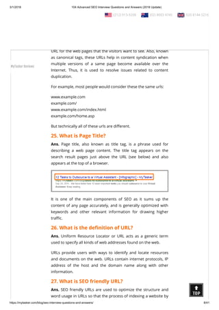 3/1/2018 104 Advanced SEO Interview Questions and Answers (2018 Update)
https://mytasker.com/blog/seo-interview-questions-and-answers/ 8/41
Ranging from h1 to h6, header tags bring coherence in content
along with relevancy and keyword consistency in the search
results displayed on SERPs.
24. What is Canonical URL?
Ans. Canonical URLs relate to the concept of selecting the best
URL for the web pages that the visitors want to see. Also, known
as canonical tags, these URLs help in content syndication when
multiple versions of a same page become available over the
Internet.  Thus, it is used to resolve issues related to content
duplication.
For example, most people would consider these the same urls:
www.example.com
example.com/
www.example.com/index.html
example.com/home.asp
But technically all of these urls are di erent.
25. What is Page Title?
Ans. Page title, also known as title tag, is a phrase used for
describing a web page content.  The title tag appears on the
search result pages just above the URL (see below) and also
appears at the top of a browser.
It  is one of the main components of SEO as it sums up the
content of any page accurately, and is generally optimized with
keywords and other relevant information for drawing higher
tra c.
26. What is the de nition of URL?
Ans. Uniform Resource Locator or URL acts as a generic term
used to specify all kinds of web addresses found on the web.
URLs provide users with ways to identify and locate resources
and documents on the web. URLs contain internet protocols, IP
address of the host and the domain name along with other
information.
27. What is SEO friendly URL?
Ans. SEO friendly URLs are used to optimize the structure and
word usage in URLs so that the process of indexing a website by
  (212) 913-9208   (02) 8003 4745   020 8144 5216
MyTasker Reviews
 