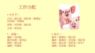 工作分配
• ＰＰＴ：
內容：劉以諾、黃鈴瀅、鄭珮宣、
何佳穎、吳珮瑄
排版：何佳穎、黃鈴瀅
去背：黃思涵
• 海報：
攝影：何佳穎
動作指導：黃思涵
模特：劉以諾
編輯：吳珮瑄
• 影片：
劇本：鄭珮宣、劉以諾
攝影：鄭珮宣、何佳穎、黃鈴瀅
演員：劉以諾、黃鈴瀅（客串）
編輯：何佳穎、黃鈴瀅
 