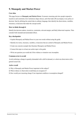 Bonedeish Study Guide 11
9. Monopoly and Market Power
Core idea
This page focuses on Monopoly and Market Power. Economic reasoning asks how people respond to
incentives and constraints, how institutions shape choices, and what trade-offs accompany every policy or
decision. Start by defining the central idea in ordinary language, then identify the observations, variables,
structures, or decisions that make the concept useful.
How to think through it
Identify the decision makers, incentives, constraints, relevant margin, and likely behavioral response. Then
consider both intended and unintended effects.
Key checkpoints
• Explain Monopoly and Market Power in your own words without using the guide.
• Identify two terms, structures, variables, or decisions that are central to Monopoly and Market Power.
• Create one concrete example that illustrates Monopoly and Market Power.
• Connect this topic to at least one earlier topic in the guide.
• Write one question you would ask if the evidence or situation were incomplete.
Common error to avoid
Avoid confusing a change in quantity demanded with a shift in demand, or a short-run observation with a
general causal rule.
Active recall
1. Why is Monopoly and Market Power important in this subject?
2. What evidence or observation would help you recognize it?
3. How would your reasoning change if one important condition or assumption changed?
 