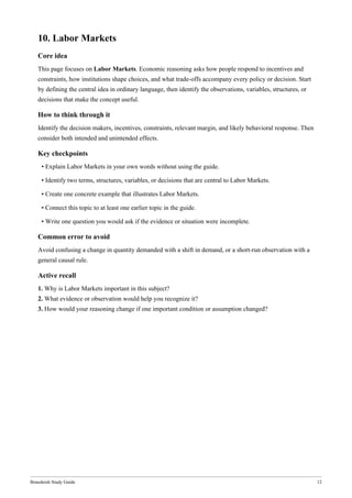 Bonedeish Study Guide 12
10. Labor Markets
Core idea
This page focuses on Labor Markets. Economic reasoning asks how people respond to incentives and
constraints, how institutions shape choices, and what trade-offs accompany every policy or decision. Start
by defining the central idea in ordinary language, then identify the observations, variables, structures, or
decisions that make the concept useful.
How to think through it
Identify the decision makers, incentives, constraints, relevant margin, and likely behavioral response. Then
consider both intended and unintended effects.
Key checkpoints
• Explain Labor Markets in your own words without using the guide.
• Identify two terms, structures, variables, or decisions that are central to Labor Markets.
• Create one concrete example that illustrates Labor Markets.
• Connect this topic to at least one earlier topic in the guide.
• Write one question you would ask if the evidence or situation were incomplete.
Common error to avoid
Avoid confusing a change in quantity demanded with a shift in demand, or a short-run observation with a
general causal rule.
Active recall
1. Why is Labor Markets important in this subject?
2. What evidence or observation would help you recognize it?
3. How would your reasoning change if one important condition or assumption changed?
 