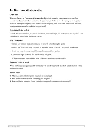 Bonedeish Study Guide 16
14. Government Intervention
Core idea
This page focuses on Government Intervention. Economic reasoning asks how people respond to
incentives and constraints, how institutions shape choices, and what trade-offs accompany every policy or
decision. Start by defining the central idea in ordinary language, then identify the observations, variables,
structures, or decisions that make the concept useful.
How to think through it
Identify the decision makers, incentives, constraints, relevant margin, and likely behavioral response. Then
consider both intended and unintended effects.
Key checkpoints
• Explain Government Intervention in your own words without using the guide.
• Identify two terms, structures, variables, or decisions that are central to Government Intervention.
• Create one concrete example that illustrates Government Intervention.
• Connect this topic to at least one earlier topic in the guide.
• Write one question you would ask if the evidence or situation were incomplete.
Common error to avoid
Avoid confusing a change in quantity demanded with a shift in demand, or a short-run observation with a
general causal rule.
Active recall
1. Why is Government Intervention important in this subject?
2. What evidence or observation would help you recognize it?
3. How would your reasoning change if one important condition or assumption changed?
 