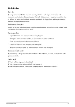 Bonedeish Study Guide 18
16. Inflation
Core idea
This page focuses on Inflation. Economic reasoning asks how people respond to incentives and
constraints, how institutions shape choices, and what trade-offs accompany every policy or decision. Start
by defining the central idea in ordinary language, then identify the observations, variables, structures, or
decisions that make the concept useful.
How to think through it
Identify the decision makers, incentives, constraints, relevant margin, and likely behavioral response. Then
consider both intended and unintended effects.
Key checkpoints
• Explain Inflation in your own words without using the guide.
• Identify two terms, structures, variables, or decisions that are central to Inflation.
• Create one concrete example that illustrates Inflation.
• Connect this topic to at least one earlier topic in the guide.
• Write one question you would ask if the evidence or situation were incomplete.
Common error to avoid
Avoid confusing a change in quantity demanded with a shift in demand, or a short-run observation with a
general causal rule.
Active recall
1. Why is Inflation important in this subject?
2. What evidence or observation would help you recognize it?
3. How would your reasoning change if one important condition or assumption changed?
 