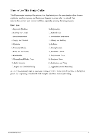 Bonedeish Study Guide 2
How to Use This Study Guide
This 25-page guide is designed for active review. Read a topic once for understanding, close the page,
explain the idea from memory, and then reopen the guide to correct what you missed. That
retrieve-check-correct cycle is more useful than repeatedly rereading the same paragraph.
Study map
1. Economic Thinking 12. Externalities
2. Scarcity and Choice 13. Public Goods
3. Prices and Markets 14. Government Intervention
4. Supply and Demand 15. Money and Banking
5. Elasticity 16. Inflation
6. Consumer Choice 17. Unemployment
7. Costs and Production 18. Economic Growth
8. Competition 19. International Trade
9. Monopoly and Market Power 20. Exchange Rates
10. Labor Markets 21. Institutions and Policy
11. Capital and Entrepreneurship 22. Applied Economic Reasoning
As you revise, mark each topic as secure, developing, or review. Spend most of your time on the last two
groups and keep testing yourself with fresh examples rather than memorized wording.
 