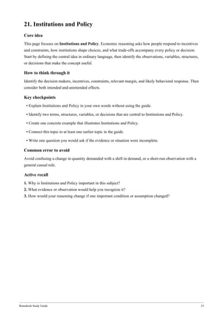 Bonedeish Study Guide 23
21. Institutions and Policy
Core idea
This page focuses on Institutions and Policy. Economic reasoning asks how people respond to incentives
and constraints, how institutions shape choices, and what trade-offs accompany every policy or decision.
Start by defining the central idea in ordinary language, then identify the observations, variables, structures,
or decisions that make the concept useful.
How to think through it
Identify the decision makers, incentives, constraints, relevant margin, and likely behavioral response. Then
consider both intended and unintended effects.
Key checkpoints
• Explain Institutions and Policy in your own words without using the guide.
• Identify two terms, structures, variables, or decisions that are central to Institutions and Policy.
• Create one concrete example that illustrates Institutions and Policy.
• Connect this topic to at least one earlier topic in the guide.
• Write one question you would ask if the evidence or situation were incomplete.
Common error to avoid
Avoid confusing a change in quantity demanded with a shift in demand, or a short-run observation with a
general causal rule.
Active recall
1. Why is Institutions and Policy important in this subject?
2. What evidence or observation would help you recognize it?
3. How would your reasoning change if one important condition or assumption changed?
 