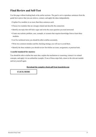 Bonedeish Study Guide 25
Final Review and Self-Test
Use this page without looking back at the earlier sections. The goal is not to reproduce sentences from the
guide but to prove that you can retrieve, connect, and apply the ideas independently.
• Explain five modules in no more than three sentences each.
• Choose two modules that are strongly related and describe the connection.
• Identify one topic that still feels vague and write the exact question you need answered.
• Create one realistic problem, case, example, or scenario that requires knowledge from at least three
modules.
• List five technical terms you should be able to define accurately.
• Write two common mistakes and the checking strategy you will use to avoid them.
• Identify the three modules you should review first before an exam, assignment, or practical task.
A useful standard for mastery
You should be able to define the main idea, explain the mechanism or reasoning, connect it to related
concepts, and apply it to an unfamiliar example. If one of those steps fails, return to the relevant module
and test yourself again.
Download the complete ebook pdf from bonedeish.com
CLICK HERE
 