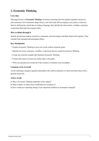Bonedeish Study Guide 3
1. Economic Thinking
Core idea
This page focuses on Economic Thinking. Economic reasoning asks how people respond to incentives
and constraints, how institutions shape choices, and what trade-offs accompany every policy or decision.
Start by defining the central idea in ordinary language, then identify the observations, variables, structures,
or decisions that make the concept useful.
How to think through it
Identify the decision makers, incentives, constraints, relevant margin, and likely behavioral response. Then
consider both intended and unintended effects.
Key checkpoints
• Explain Economic Thinking in your own words without using the guide.
• Identify two terms, structures, variables, or decisions that are central to Economic Thinking.
• Create one concrete example that illustrates Economic Thinking.
• Connect this topic to at least one earlier topic in the guide.
• Write one question you would ask if the evidence or situation were incomplete.
Common error to avoid
Avoid confusing a change in quantity demanded with a shift in demand, or a short-run observation with a
general causal rule.
Active recall
1. Why is Economic Thinking important in this subject?
2. What evidence or observation would help you recognize it?
3. How would your reasoning change if one important condition or assumption changed?
 