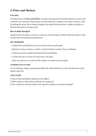 Bonedeish Study Guide 5
3. Prices and Markets
Core idea
This page focuses on Prices and Markets. Economic reasoning asks how people respond to incentives and
constraints, how institutions shape choices, and what trade-offs accompany every policy or decision. Start
by defining the central idea in ordinary language, then identify the observations, variables, structures, or
decisions that make the concept useful.
How to think through it
Identify the decision makers, incentives, constraints, relevant margin, and likely behavioral response. Then
consider both intended and unintended effects.
Key checkpoints
• Explain Prices and Markets in your own words without using the guide.
• Identify two terms, structures, variables, or decisions that are central to Prices and Markets.
• Create one concrete example that illustrates Prices and Markets.
• Connect this topic to at least one earlier topic in the guide.
• Write one question you would ask if the evidence or situation were incomplete.
Common error to avoid
Avoid confusing a change in quantity demanded with a shift in demand, or a short-run observation with a
general causal rule.
Active recall
1. Why is Prices and Markets important in this subject?
2. What evidence or observation would help you recognize it?
3. How would your reasoning change if one important condition or assumption changed?
 